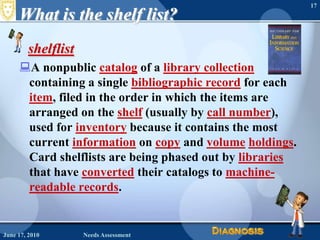 What is the shelf list?shelflist A nonpublic catalog of a library collection containing a single bibliographic record for each item, filed in the order in which the items are arranged on the shelf (usually by call number), used for inventory because it contains the most current information on copy and volumeholdings. Card shelflists are being phased out by libraries that have converted their catalogs to machine-readable records. June 16, 2010Needs Assessment17