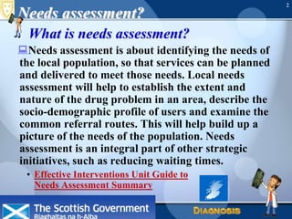 June 16, 2010Needs Assessment2Needs assessment?What is needs assessment?Needs assessment is about identifying the needs of the local population, so that services can be planned and delivered to meet those needs. Local needs assessment will help to establish the extent and nature of the drug problem in an area, describe the socio-demographic profile of users and examine the common referral routes. This will help build up a picture of the needs of the population. Needs assessment is an integral part of other strategic initiatives, such as reducing waiting times.Effective Interventions Unit Guide to Needs Assessment Summary 