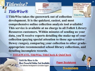 Titlewise?TitleWise®TitleWise takes the guesswork out of collection development. It is the quickest, easiest, and most comprehensive online collection analysis tool available! This service is available at no charge to all Follett Library Resources customers. Within minutes of sending us your data, you’ll receive reports detailing the make-up of your collection (paying special attention to those age-sensitive Dewey ranges), comparing your collection to other grade-appropriate recommended school library collections, and detailing incomplete records.TITLEWAVE, TitleWise, TitleCheck & QuizCheckJune 16, 2010Needs Assessment20Paper Sculptures
