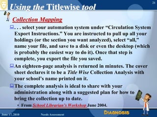 Using the TitlewisetoolCollection Mapping. . . select your automation system under “Circulation System Export Instructions.” You are instructed to pull up all your holdings (or the section you want analyzed), select “all,” name your file, and save to a disk or even the desktop (which is probably the easiest way to do it). Once that step is complete, you export the file you saved. An eighteen-page analysis is returned in minutes. The cover sheet declares it to be a Title Wise Collection Analysis with your school’s name printed on it. The complete analysis is ideal to share with your administration along with a suggested plan for how to bring the collection up to date.From School Librarian’s WorkshopJune 2004.June 16, 2010Needs Assessment21
