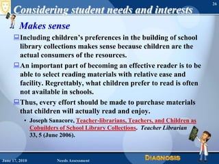 Considering student needs and interestsMakes senseIncluding children’s preferences in the building of school library collections makes sense because children are the actual consumers of the resources.An important part of becoming an effective reader is to be able to select reading materials with relative ease and facility. Regrettably, what children prefer to read is often not available in schools. Thus, every effort should be made to purchase materials that children will actually read and enjoy.Joseph Sanacore, Teacher-librarians, Teachers, and Children as Cobuilders of School Library Collections.  Teacher Librarian 33, 5 (June 2006).June 16, 2010Needs Assessment26