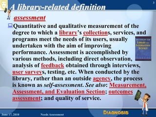 June 16, 2010Needs Assessment3A library-related definitionassessment Quantitative and qualitative measurement of the degree to which a library’s collections, services, and programs meet the needs of its users, usually undertaken with the aim of improving performance. Assessment is accomplished by various methods, including direct observation, analysis of feedback obtained through interviews, user surveys, testing, etc. When conducted by the library, rather than an outside agency, the process is known as self-assessment. See also: Measurement, Assessment, and Evaluation Section; outcomes assessment; and quality of service. 
