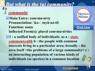But what is the (a) community?communityMain Entry: com·mu·ni·tyPronunciation: \kə-ˈmyü-nə-tē\Function: noun Inflected Form(s): plural com·mu·ni·ties1 : a unified body of individuals: as a : state, commonwealth b : the people with common interests living in a particular area; broadly : the area itself <the problems of a large community> c : an interacting population of various kinds of individuals (as species) in a common location 33June 17, 2010Needs Assessment