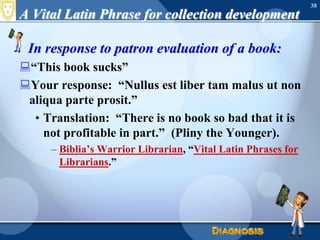 A Vital Latin Phrase for collection developmentIn response to patron evaluation of a book:“This book sucks”Your response:  “Nullusestliber tam malusut non aliqua parte prosit.”Translation:  “There is no book so bad that it is not profitable in part.”  (Pliny the Younger).Biblia’s Warrior Librarian, “Vital Latin Phrases for Librarians.”38