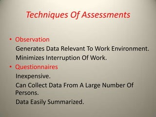 Techniques Of Assessments
• Observation
Generates Data Relevant To Work Environment.
Minimizes Interruption Of Work.
• Questionnaires
Inexpensive.
Can Collect Data From A Large Number Of
Persons.
Data Easily Summarized.

 
