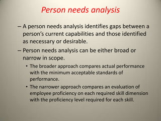 Person needs analysis
– A person needs analysis identifies gaps between a
person’s current capabilities and those identified
as necessary or desirable.
– Person needs analysis can be either broad or
narrow in scope.
• The broader approach compares actual performance
with the minimum acceptable standards of
performance.
• The narrower approach compares an evaluation of
employee proficiency on each required skill dimension
with the proficiency level required for each skill.

 
