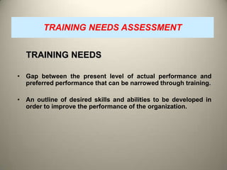 TRAINING NEEDS ASSESSMENT

TRAINING NEEDS
• Gap between the present level of actual performance and
preferred performance that can be narrowed through training.

• An outline of desired skills and abilities to be developed in
order to improve the performance of the organization.

 
