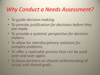 Why Conduct a Needs Assessment?
• To guide decision-making.
• To provide justification for decisions before they
are made.
• To provide a systemic perspective for decisionmakers.
• To allow for interdisciplinary solutions for
complex problems.
• To offer a replicable process that can be used
over and over again.
• To focus partners on shared understanding of
issues and shared goals.

 