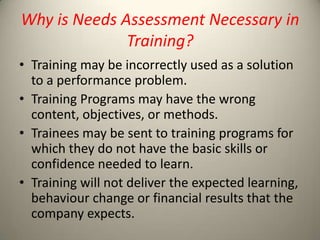 Why is Needs Assessment Necessary in
Training?
• Training may be incorrectly used as a solution
to a performance problem.
• Training Programs may have the wrong
content, objectives, or methods.
• Trainees may be sent to training programs for
which they do not have the basic skills or
confidence needed to learn.
• Training will not deliver the expected learning,
behaviour change or financial results that the
company expects.

 