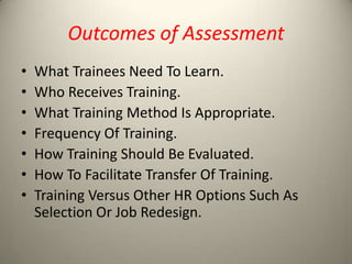 Outcomes of Assessment
•
•
•
•
•
•
•

What Trainees Need To Learn.
Who Receives Training.
What Training Method Is Appropriate.
Frequency Of Training.
How Training Should Be Evaluated.
How To Facilitate Transfer Of Training.
Training Versus Other HR Options Such As
Selection Or Job Redesign.

 