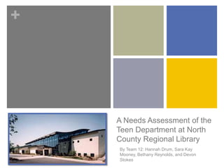 +
A Needs Assessment of the
Teen Department at North
County Regional Library
By Team 12: Hannah Drum, Sara Kay
Mooney, Bethany Reynolds, and Devon
Stokes
 