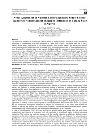 Developing Country Studies
ISSN 2224-607X (Paper) ISSN 2225-0565 (Online)
Vol.3, No.9, 2013

www.iiste.org

Needs Assessment of Nigerian Senior Secondary School Science
Teachers for Improvement of Science Instruction in Taraba State
in Nigeria.
B.C. Madu (Ph.D)* F.B. lyiola.
Department of Science Education, University of Nigeria, Nsukka
*Corresponding author e-mail: bcmadu4owa@gmail.com
E-mail: bcmadu4owa@gmail.com.
E-mail: frahusyl@ayahoo.corn
Abstract
The study was conducted to examine the capacity needs of senior secondary schools of science teachers for
acquisition of competencies for science instruction in Taraba State, Nigeria. The study made use of survey
research design with a total sample of 360 senior secondary shoo’ science teachers that was selected through
proportionate stratified random sampling techniques. A ten item multiple choice test of’ structured questionnaire
were developed for obtaining data on the capacity building needs for planning of science instruction. The
instrument was face validated by 3 experts and the reliability coefficient of 0.90 was obtained using Cronbach
alpha method. The data collected was analyzed using mean and improvement needed index (INI). The study
found out that capacity building needs 10 items are highly needed by the science teachers for planning of science
instruction and therefore, ii was suggested that the findings should be utilized to develop capacity building needs
programme for a periodic retraining in form of in-service programmes that will call out meaningful workshops
or short duration courses for updating and maintenance of lifelong learning which is the heart of science teachers’
professionalism development for greater efficiency.
Key words:- Science Teachers, Capacity needs, Planning, Implementation, Evaluation, Instruction.
Introduction
Science is an organized system of explanations of nature through the processes of experimentation that are
subjected to modifications in the light of further empirical evidences (Daramola, 2005). Scientific knowledge is a
function of the processes by which scientists come to obtain the knowledge that gives same understanding of
cause- and -effect relationships with the power to predict and control the universe (Rodger, 2002). In an attempt
to make the teaching of science effective, All (2001) observed that the senior secondary school level is the stage
at which individual science subjects such as chemistry, physics, biology, mathematics and agriculture are to be
thoroughly taught the students in readiness for future science-related occupations in applied sciences such as
medicine, engineering etc and even in other fields of learning.
Therefore, Daramola (2005) described an effective science teaching as a process whereby professionally trained
teachers are employed to instruct learners through the process of sciencing in well-structured and organized
settings available within the school systems. To ensure that effective science teaching is achieved in the senior
secondary schools there must be good planning that are adequate for proper assessment of science teaching and
learning outcome (ICSU, 2002). As a facilitator of knowledge, skills and values to the society, teachers in
Nigeria and in order parts of the world, are always considered as the nations’ greatest asset. Hence, teachers must
be able to play their roles and fulfill their responsibilities to their utmost capabilities. Therefore, teachers must be
well prepared for the profession as well as maintain and improve their skills through life long career learning.
That is, there is need for science teachers to be effectively prepared and equipped in the pedagogical content and
approaches of teaching science, since the quality of teaching determines the outcome of the result. This requires
that the professional development should be an integral and essential part of the efforts made to raise the
standard of teaching and learning and the students achievement. Also teachers should inculcate in their students
dispositions towards lifelosng learning and skill required for challenges in the classroom.
In view of this Okunloye (2005) described an effective science teacher as a person who has been trained
pedagogically and acquired a systematic body of knowledge in specialized teacher training educational
institutions. The training that equip the teachers with the needed capacities to efficiently facilitate science
instructions in the science education content subjects (Chemistry, Physics and Biology). The science teachers’
qualification in term of academic and proficiency in professional training has an important input in touching
their effective deliveries since quality output demands for quality input. In our schools a qualified teacher is very
essential in the operation flow of any education system by increasing the students’ achievement while the
anxiety level coming from poor performance is reduced. In Nigeria, the situation calls for the need to equip
teachers with the necessary knowledge and skills which include issues relating to the quality of teaching and

14

 