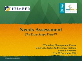 Needs Assessment
                         The Easy Steps Way™


                                     Workshop Management Course
                               Vinh City, Nghe An Province, Vietnam
                                                    Susan Lieberman
                                               22 – 25 December 2008

© Susan Lieberman 2008
 