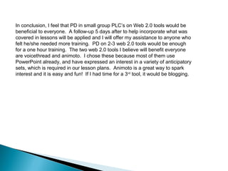 In conclusion, I feel that PD in small group PLC’s on Web 2.0 tools would be
beneficial to everyone. A follow-up 5 days after to help incorporate what was
covered in lessons will be applied and I will offer my assistance to anyone who
felt he/she needed more training. PD on 2-3 web 2.0 tools would be enough
for a one hour training. The two web 2.0 tools I believe will benefit everyone
are voicethread and animoto. I chose these because most of them use
PowerPoint already, and have expressed an interest in a variety of anticipatory
sets, which is required in our lesson plans. Animoto is a great way to spark
interest and it is easy and fun! If I had time for a 3rd tool, it would be blogging.
 