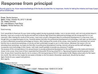 Sounds good to me, those responses/feelings of the faculty sounded like my responses, thanks for taking the initiative and hope it pays
off for EVERYONE.



 From: Renita Harrison
 Sent: Friday, October 05, 2012 11:08 AM
 To: Walter Lemoine
 Cc: Julie Mayeux; Faye Davis
 Subject: Renita Harrison_PD

 Good morning.

 First I would like to thank you for your never-ending support during my graduate studies. I am in my last stretch, and I am truly excited about it.
 Recently, I sent out a survey to the faculty and staff here at Brusly High School that addressed technology and the strong need for it in our
 classroom. After viewing the results of the survey, I have come up with a few great ideas for professional development in a few areas. Even
 though this is an assignment given to me, I honestly believe that after this professional development on technology, it will open up more doors
 on how to effectively incorporate technology our lessons. After looking at the results of the survey, many teachers are interested, but cannot
 find the time to attend any workshops, or just do not feel comfortable enough to use it in their lessons. Whatever the reason is for not
 attending these workshops, my hopes are that after my professional development training, interests will grow and the staff will begin to
 incorporate more technology in their classes. I will make myself available to provide any assistance if needed.
 The purpose of this correspondence is to ask permission to provide professional development to the staff, based on the needs and interests
 shown in the survey. Since most of them responded that they prefer PD during school PLC’s, I figured participation would be greater at that
 time. Do you think it would be okay for me to conduct a PD training during our PLC’s? I have spoken to Ms. Mayeux about plans for PLC topics
 this month. She told me that maybe the last week in October or the first week in November would work. Would that be okay?
 Again thanks for your support and patience.
 Best regards,

 Renita Johnson-Harrison
 No virus found in this incoming message.
 Checked by AVG - www.avg.com
 Version: 9.0.930 / Virus Database: 2441.1.1/5307 - Release Date: 10/05/12 01:34:00
 