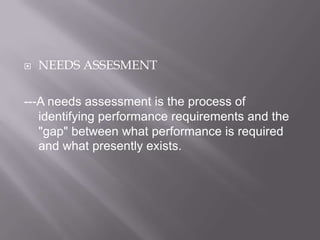 

NEEDS ASSESMENT

---A needs assessment is the process of
identifying performance requirements and the
"gap" between what performance is required
and what presently exists.

 