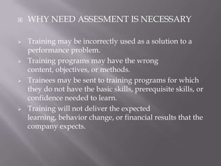 









WHY NEED ASSESMENT IS NECESSARY
Training may be incorrectly used as a solution to a
performance problem.
Training programs may have the wrong
content, objectives, or methods.
Trainees may be sent to training programs for which
they do not have the basic skills, prerequisite skills, or
confidence needed to learn.
Training will not deliver the expected
learning, behavior change, or financial results that the
company expects.

 