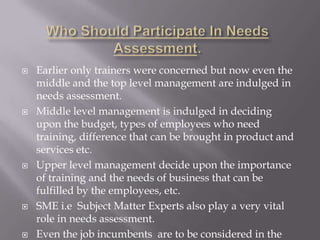 









Earlier only trainers were concerned but now even the
middle and the top level management are indulged in
needs assessment.
Middle level management is indulged in deciding
upon the budget, types of employees who need
training, difference that can be brought in product and
services etc.
Upper level management decide upon the importance
of training and the needs of business that can be
fulfilled by the employees, etc.
SME i.e Subject Matter Experts also play a very vital
role in needs assessment.
Even the job incumbents are to be considered in the

 