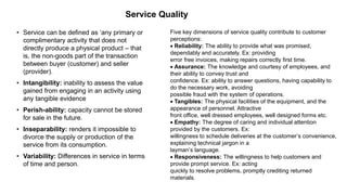 Service Quality
• Service can be defined as ‘any primary or
complimentary activity that does not
directly produce a physical product – that
is, the non-goods part of the transaction
between buyer (customer) and seller
(provider).
• Intangibility: inability to assess the value
gained from engaging in an activity using
any tangible evidence
• Perish-ability: capacity cannot be stored
for sale in the future.
• Inseparability: renders it impossible to
divorce the supply or production of the
service from its consumption.
• Variability: Differences in service in terms
of time and person.
Five key dimensions of service quality contribute to customer
perceptions:
 Reliability: The ability to provide what was promised,
dependably and accurately. Ex: providing
error free invoices, making repairs correctly first time.
 Assurance: The knowledge and courtesy of employees, and
their ability to convey trust and
confidence. Ex: ability to answer questions, having capability to
do the necessary work, avoiding
possible fraud with the system of operations.
 Tangibles: The physical facilities of the equipment, and the
appearance of personnel. Attractive
front office, well dressed employees, well designed forms etc.
 Empathy: The degree of caring and individual attention
provided by the customers. Ex:
willingness to schedule deliveries at the customer’s convenience,
explaining technical jargon in a
layman’s language.
 Responsiveness: The willingness to help customers and
provide prompt service. Ex: acting
quickly to resolve problems, promptly crediting returned
materials.
 