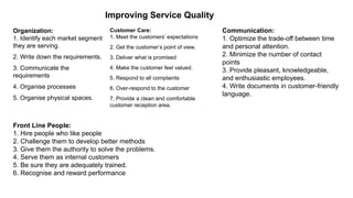 Improving Service Quality
Organization:
1. Identify each market segment
they are serving.
2. Write down the requirements.
3. Communicate the
requirements
4. Organise processes
5. Organise physical spaces.
Customer Care:
1. Meet the customers’ expectations
2. Get the customer’s point of view.
3. Deliver what is promised
4. Make the customer feel valued.
5. Respond to all complaints
6. Over-respond to the customer
7. Provide a clean and comfortable
customer reception area.
Communication:
1. Optimize the trade-off between time
and personal attention.
2. Minimize the number of contact
points
3. Provide pleasant, knowledgeable,
and enthusiastic employees.
4. Write documents in customer-friendly
language.
Front Line People:
1. Hire people who like people
2. Challenge them to develop better methods
3. Give them the authority to solve the problems.
4. Serve them as internal customers
5. Be sure they are adequately trained.
6. Recognise and reward performance
 