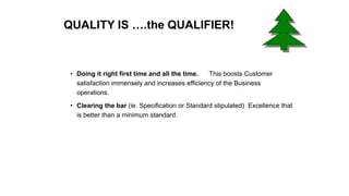 QUALITY IS ….the QUALIFIER!
• Doing it right first time and all the time. This boosts Customer
satisfaction immensely and increases efficiency of the Business
operations.
• Clearing the bar (ie. Specification or Standard stipulated) Excellence that
is better than a minimum standard.
 