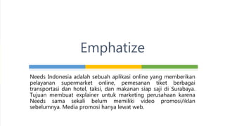 Needs Indonesia adalah sebuah aplikasi online yang memberikan
pelayanan supermarket online, pemesanan tiket berbagai
transportasi dan hotel, taksi, dan makanan siap saji di Surabaya.
Tujuan membuat explainer untuk marketing perusahaan karena
Needs sama sekali belum memiliki video promosi/iklan
sebelumnya. Media promosi hanya lewat web.
Emphatize
 