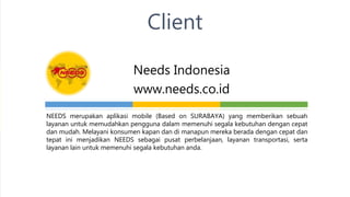 Needs Indonesia
www.needs.co.id
Client
NEEDS merupakan aplikasi mobile (Based on SURABAYA) yang memberikan sebuah
layanan untuk memudahkan pengguna dalam memenuhi segala kebutuhan dengan cepat
dan mudah. Melayani konsumen kapan dan di manapun mereka berada dengan cepat dan
tepat ini menjadikan NEEDS sebagai pusat perbelanjaan, layanan transportasi, serta
layanan lain untuk memenuhi segala kebutuhan anda.
 