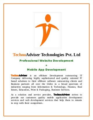TechnoAdviser Technologies Pvt. Ltd
Professional Website Development
&
Mobile App Development
TechnoAdviser is an offshore Development outsourcing IT
Company delivering highly sophisticated and quality oriented IT
based solutions to their offshore software outsourcing clients and
Business partners all over the Globe in a broad spectrum of
industries ranging from Information & Technology, Finance, Real
Estate, Education, Print & Packaging, Business Services.
As a solution and service provider, TechnoAdviser strives to
provide our customers quality mobile application development
services and web development services that help them to remain
in step with their competitors.
 