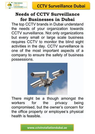 CCTV Surveillance Dubai
www.cctvinstallationdubai.ae
Needs of CCTV Surveillance
for Businesses in Dubai
The top CCTV brands in Dubai understand
the needs of your organization towards
CCTV surveillance. Not only organizations
but every small or large scale business
requires CCTV to monitor the blind sight
activities in the day. CCTV surveillance is
one of the most important aspects of a
company to ensure the safety of business
possessions.
There might be a though amongst the
workers for the privacy being
compromised, but the owner’s concern for
the office property or employee’s physical
health is feasible.
 
