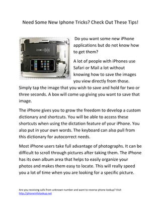 Are you receiving calls from unknown number and want to reverse phone lookup? Visit
http://phoneinfolookup.net
Need Some New Iphone Tricks? Check Out These Tips!
Do you want some new iPhone
applications but do not know how
to get them?
A lot of people with iPhones use
Safari or Mail a lot without
knowing how to save the images
you view directly from those.
Simply tap the image that you wish to save and hold for two or
three seconds. A box will come up giving you want to save that
image.
The iPhone gives you to grow the freedom to develop a custom
dictionary and shortcuts. You will be able to access these
shortcuts when using the dictation feature of your iPhone. You
also put in your own words. The keyboard can also pull from
this dictionary for autocorrect needs.
Most iPhone users take full advantage of photographs. It can be
difficult to scroll through pictures after taking them. The iPhone
has its own album area that helps to easily organize your
photos and makes them easy to locate. This will really speed
you a lot of time when you are looking for a specific picture.
 