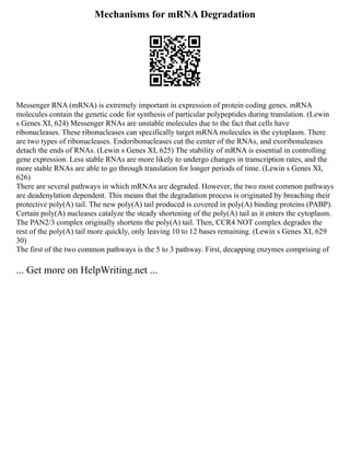 Mechanisms for mRNA Degradation
Messenger RNA (mRNA) is extremely important in expression of protein coding genes. mRNA
molecules contain the genetic code for synthesis of particular polypeptides during translation. (Lewin
s Genes XI, 624) Messenger RNAs are unstable molecules due to the fact that cells have
ribonucleases. These ribonucleases can specifically target mRNA molecules in the cytoplasm. There
are two types of ribonucleases. Endoribonucleases cut the center of the RNAs, and exoribonuleases
detach the ends of RNAs. (Lewin s Genes XI, 625) The stability of mRNA is essential in controlling
gene expression. Less stable RNAs are more likely to undergo changes in transcription rates, and the
more stable RNAs are able to go through translation for longer periods of time. (Lewin s Genes XI,
626)
There are several pathways in which mRNAs are degraded. However, the two most common pathways
are deadenylation dependent. This means that the degradation process is originated by breaching their
protective poly(A) tail. The new poly(A) tail produced is covered in poly(A) binding proteins (PABP).
Certain poly(A) nucleases catalyze the steady shortening of the poly(A) tail as it enters the cytoplasm.
The PAN2/3 complex originally shortens the poly(A) tail. Then, CCR4 NOT complex degrades the
rest of the poly(A) tail more quickly, only leaving 10 to 12 bases remaining. (Lewin s Genes XI, 629
30)
The first of the two common pathways is the 5 to 3 pathway. First, decapping enzymes comprising of
... Get more on HelpWriting.net ...
 