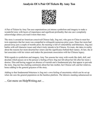 Analysis Of A Pair Of Tickets By Amy Tan
A Pair of Tickets by Amy Tan uses unpretentious yet intense symbolism and imagery to make a
wonderful story with layers of importance and significant profundity that one can t completely
acknowledge unless you read it more than once.
The story is around an American conceived Chinese lady, Jing mei, who goes to China to meet her
twin stepsisters that her mom was compelled to relinquish numerous prior years. Since her mom had
passed away just a couple of months prior, the meeting is full of vulnerability and bitterness. Jing mei
battles with self character issues and what it truly intends to be Chinese. En route, she takes in reality
about the reasons her mom deserted her sisters and the significance behind their names. At last, she at
last associates with her sisters and makes the passionate association with her Chinese legacy.
With regards to symbolism and imagery, Amy Tan seasons her story with words like dark, dull, and
desolate which passes on to the peruser a feeling of how Jing mei felt about her life after her mom s
demise. Dim and boring suggest an absence of warmth and a fundamental pity that appear to pervade
the story. Jing mei has clashing sentiments about her late mother, her Chinese self, and her relatives,
hence adding to the general grayness of the story.
Adding to that fundamental bitterness is Jing mei s own feeling of uncertainty which can be set up
when she sees the general population on the bamboo platform. The laborers standing unharnessed on
... Get more on HelpWriting.net ...
 