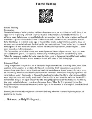 Funeral Planning
Funeral Planning
Introduction
Mankind s history of burial practices and funeral customs are as old as civilization itself. There is no
specific way to planning a funeral. Every civilization and culture has provided for their dead in
different ways. Religion and personal beliefs play an important role in the burial practices and funeral
customs of a given culture or civilization. Furthermore, each civilization and cultured ever studied
have three things in common: some type of funeral rites, rituals, and ceremonies; A sacred place for
the dead; and memorialization of the dead. As far back as the time of Christ, burials have been noted
to take place. In time burial and funeral customs have become very distinct, interesting and ... Show
more content on Helpwriting.net ...
The Greeks often buried dead people, and marked graves with carved gravestones. Large pots were
also used to mark graves. The deceased were usually buried in graveyards outside the city walls.
When the procession reached the burial place, the body could be buried, or it could be burnt, and the
ashes were buried. The dead person was often buried with some of their belongings.
Patterns of Death
Today it is probable that you will die in a hospital, hospice care facility, or nursing home, aside from
death on impact, such as in accidents. In the past, confronting death was common. As societies
advanced and learned more about health and medicine, death became less of an everyday experience.
In Modern day America death has become somewhat unnatural. Removal of everyday experience has
separated our society from death. In Pastoral/Horticultural societies the elderly where considered the
most respected, wise, and usually attain much of the wealth. In post industrial societies, like the U.S.
for instance, dying is not a part of everyday life. Thought people die everyday, today it is most likely
that many individuals haven t experienced someone dying. When the ill or accident victims die,
hospital house the deceased s bodies away from sight, in the basement to of a hospital, usually referred
to as the morgue.
Planning My Funeral My assignment consisted of visiting a Funeral Home to begin the process of
preparing my funeral.
... Get more on HelpWriting.net ...
 