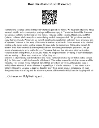 How Does Dante s Use Of Violence
Humans love violence almost to the point where it is part of our nature. We have tales of people being
tortured, suicide, and even senseless beatings and humans enjoy it. The stories that will be discussed
use violence in them, but they are not war stories. They are Dante s Inferno, Decameron, and Don
Quixote. In Dante s Inferno we have torture being used all throughout hell. We get characters that
carry their own heads, Popes who are burned, people eating eachother, and many more grotesque acts
of violence. Violence in this piece of literature is used as a scare tactic. Dante wants us to be afraid of
sinning so he shows us this terrible images. He does make the punishment fit the crime though. In
most of these punishments it is almost poetic for how much they punishments play off of. We get
people who are caught up in lust be forever. The scene that puts fear into one s mind but is not as
violent is Satan eating Brutus, Cassius, and Judas. All the punishments are trying to scare the readers
into not sinning. ... Show more content on Helpwriting.net ...
She does it all poetically like from Romeo and Juliet. Her lover is killed by her father and so she can
defy he father and be with her lover she kills herself. This makes it seem like violence to one s self is
beautiful. This woman would rather kill herself than go without her lover. Although this story is
mainly about romance, it shows violence is a good light if it is the last resort . It also shows how a
father will result to violence to keep his daughter away from a man he does not approve of. Even
though the father was a king and the man was a person of his court he killed him for sleeping with his
... Get more on HelpWriting.net ...
 