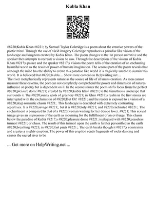 Kubla Khan
#8220;Kubla Khan #8221; by Samuel Taylor Coleridge is a poem about the creative powers of the
poetic mind. Through the use of vivid imagery Coleridge reproduces a paradise like vision of the
landscape and kingdom created by Kubla Khan. The poem changes to the 1st person narrative and the
speaker then attempts to recreate a vision he saw. Through the description of the visions of Kubla
Khan #8217;s palace and the speaker #8217;s visions the poem tells of the creation of an enchanting
beautiful world as the result of power of human imagination. The second part of the poem reveals that
although the mind has the ability to create this paradise like world it is tragically unable to sustain this
world. It is believed that #8220;Kubla ... Show more content on Helpwriting.net ...
The river metaphorically represents nature as the source of life of all mans creation. As men cannot
measure these caverns, the poet can not completely comprehend the power and dimension of natures
influence on poetry but is dependent on it. In the second stanza the poem shifts focus from the perfect
#8220;pleasure dome #8221; created by #8220;Kubla Khan #8221; to the tumultuous landscape that
surrounds it. The #8220;sunny spots of greenery #8221; in Khan #8217;s realm in the first stanza are
interrupted with the exclamation of #8220;But Oh! #8221; and the reader is exposed to a vision of a
#8220;deep romantic chasm #8221;. This landscape is described with extremely contrasting
adjectives. It is #8220;savage #8221;, but it is #8220;holy #8221; and #8220;enchanted #8221;. The
enchantment is compared to that of a #8220;woman wailing for her demon lover. #8221; This sexual
image gives an impression of the earth as mourning for the fulfillment of an evil urge. This chasm
below the paradise of Kubla #8217;s #8220;pleasure dome #8221; is plagued with #8220;ceaseless
turmoil #8221; or chaos. The result of this turmoil upon the earth is further personified as the earth
#8220;breathing #8221; in #8220;fast pants #8221;. The earth breaks though it #8217;s constraints
and creates a mighty eruption. The power of this eruption sends fragments of rocks dancing and
causes the sacred river to be
... Get more on HelpWriting.net ...
 