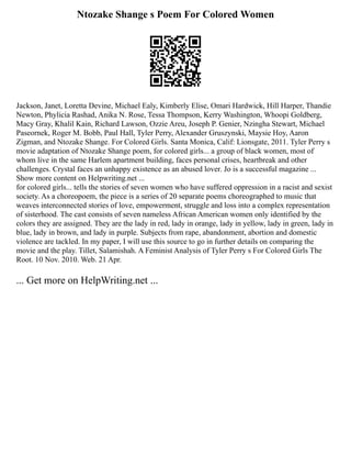 Ntozake Shange s Poem For Colored Women
Jackson, Janet, Loretta Devine, Michael Ealy, Kimberly Elise, Omari Hardwick, Hill Harper, Thandie
Newton, Phylicia Rashad, Anika N. Rose, Tessa Thompson, Kerry Washington, Whoopi Goldberg,
Macy Gray, Khalil Kain, Richard Lawson, Ozzie Areu, Joseph P. Genier, Nzingha Stewart, Michael
Paseornek, Roger M. Bobb, Paul Hall, Tyler Perry, Alexander Gruszynski, Maysie Hoy, Aaron
Zigman, and Ntozake Shange. For Colored Girls. Santa Monica, Calif: Lionsgate, 2011. Tyler Perry s
movie adaptation of Ntozake Shange poem, for colored girls... a group of black women, most of
whom live in the same Harlem apartment building, faces personal crises, heartbreak and other
challenges. Crystal faces an unhappy existence as an abused lover. Jo is a successful magazine ...
Show more content on Helpwriting.net ...
for colored girls... tells the stories of seven women who have suffered oppression in a racist and sexist
society. As a choreopoem, the piece is a series of 20 separate poems choreographed to music that
weaves interconnected stories of love, empowerment, struggle and loss into a complex representation
of sisterhood. The cast consists of seven nameless African American women only identified by the
colors they are assigned. They are the lady in red, lady in orange, lady in yellow, lady in green, lady in
blue, lady in brown, and lady in purple. Subjects from rape, abandonment, abortion and domestic
violence are tackled. In my paper, I will use this source to go in further details on comparing the
movie and the play. Tillet, Salamishah. A Feminist Analysis of Tyler Perry s For Colored Girls The
Root. 10 Nov. 2010. Web. 21 Apr.
... Get more on HelpWriting.net ...
 