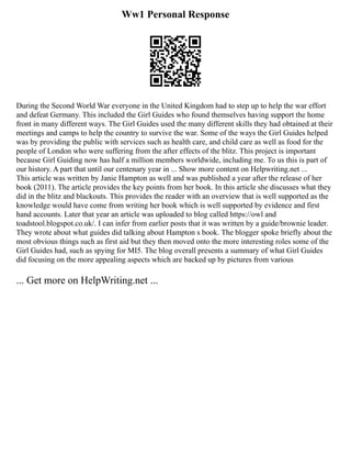 Ww1 Personal Response
During the Second World War everyone in the United Kingdom had to step up to help the war effort
and defeat Germany. This included the Girl Guides who found themselves having support the home
front in many different ways. The Girl Guides used the many different skills they had obtained at their
meetings and camps to help the country to survive the war. Some of the ways the Girl Guides helped
was by providing the public with services such as health care, and child care as well as food for the
people of London who were suffering from the after effects of the blitz. This project is important
because Girl Guiding now has half a million members worldwide, including me. To us this is part of
our history. A part that until our centenary year in ... Show more content on Helpwriting.net ...
This article was written by Janie Hampton as well and was published a year after the release of her
book (2011). The article provides the key points from her book. In this article she discusses what they
did in the blitz and blackouts. This provides the reader with an overview that is well supported as the
knowledge would have come from writing her book which is well supported by evidence and first
hand accounts. Later that year an article was uploaded to blog called https://owl and
toadstool.blogspot.co.uk/. I can infer from earlier posts that it was written by a guide/brownie leader.
They wrote about what guides did talking about Hampton s book. The blogger spoke briefly about the
most obvious things such as first aid but they then moved onto the more interesting roles some of the
Girl Guides had, such as spying for MI5. The blog overall presents a summary of what Girl Guides
did focusing on the more appealing aspects which are backed up by pictures from various
... Get more on HelpWriting.net ...
 