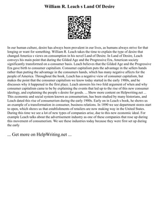 William R. Leach s Land Of Desire
In our human culture, desire has always been prevalent in our lives, as humans always strive for that
longing or want for something. William R. Leach takes the time to explain the type of desire that
changed America s views on consumption in his novel Land of Desire. In Land of Desire, Leach
conveys his main point that during the Gilded Age and the Progressive Era, American society
significantly transformed on a consumer basis. Leach believes that the Gilded Age and the Progressive
Era gave birth to consumer capitalism. Consumer capitalism puts the advantage in the sellers hands
rather than putting the advantage in the consumers hands, which has many negative affects for the
people of America. Throughout the book, Leach has a negative view of consumer capitalism, but
makes the point that the consumer capitalism we know today started in the early 1900s, and he
discusses why it happened in the first place. Leach answers his two fold argument of when and why
consumer capitalism came to be by explaining the events that led up to the rise of this new consumer
ideology, and explaining the people s desire for goods. ... Show more content on Helpwriting.net ...
This economic and social system known as consumerism, has been studied by many historians, and
Leach dated this rise of consumerism during the early 1900s. Early on in Leach s book, he shows us
an example of a transformation in consumer, business relations. In 1890 we see department stores start
to open, which shows us that establishments of retailers are now making way in the United States.
During this time we see a lot of new types of companies arise, due to this new economic ideal. For
example Leach talks about the advertisement industry as one of these companies that rose up during
this movement of consumerism. We see these industries today because they were first set up during
the early
... Get more on HelpWriting.net ...
 