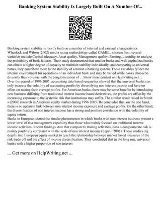 Banking System Stability Is Largely Built On A Number Of...
Banking system stability is mostly built on a number of internal and external characteristics.
Wheelock and Wilson (2002) used a rating methodology called CAMEL, shorten from several
variables include Capital adequacy, Asset quality, Management quality, Earning, Liquidity, to analyze
the probability of bank failures. Their study documented that smaller banks and well capitalized banks
can obtain a higher degree of capacity to maintain stability individually, and comparing to universal
banks, they contribute more to the stability of a nation s banking system. Those variables reflect the
internal environment for operations of an individual bank and may be varied while banks choose to
diversify their revenue with the conglomeration of ... Show more content on Helpwriting.net ...
Over the period of 1996 2005, accounting data based researches showed that the universal banks can
only increase the volatility of accounting profits by diversifying non interest income and have no
effect on raising their average profits. For American banks, there may be some benefits by introducing
new business differing from traditional interest income based derivatives, the profits are offset by the
increasing exposure to the systemic risk that institutions may suffer. The similar result raised in Stiroh
s (2006) research in American equity market during 1996 2005. He concluded that, on the one hand,
there is no apparent link between non interest income exposure and average profits. On the other hand,
the diversification of non interest income has a strong and positive correlation with the volatility of
equity return.
Banks in European shared the similar phenomenon in which banks with non interest business present a
lower level of risk management capability than those who mainly focused on traditional interest
income activities. Recent findings state that compare to trading activities, bank s conglomerate risk is
mainly positively correlated with the scale of non interest income (Lepetit 2008). Those studies dig
deeply into European equity market to reach the relationship between market based measures of the
risk trade off and the effect of income diversification. They concluded that in the long run, universal
banks with a higher proportion of non interest
... Get more on HelpWriting.net ...
 