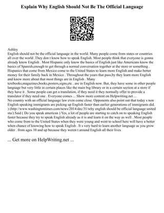 Explain Why English Should Not Be The Official Language
Ashley
English should not be the official language in the world. Many people come from states or countries
all over the world .They don t know how to speak English. Most people think that everyone is gonna
already know English . Most Hispanic only know the basics of English just like Americans know the
basics of Spanish;enough to get through a normal conversation together at the store or something .
Hispanics that come from Mexico come to the United States to learn more English and make better
money for their family back in Mexico . Throughout the years that pass,by they learn more English
and know more about that most things are in English . Many
textbooks,magazines,books,posters,signs,etc . are in English now. But, they have some in other people
language but very little in certain places like the main big library or in a certain section at a store if
they have it . Some people can get a translation, if they need it they normally offer to provide a
translator if they need one . Everyone comes ... Show more content on Helpwriting.net ...
No country with an official language law even come close. Opponents also point out that today s non
English speaking immigrants are picking up English faster than earlier generations of immigrants did.
) (http://www.washingtontimes.com/news/2014/dec/31/why english should be official language united
sta/) Said ( Do you speak american ) Yes, a lot of people are starting to catch on to speaking English
faster because they try to speak English already as it is and learn it on the way as well . Most people
who come from to the United States when they were young and went to school here will have a better
when chance of knowing how to speak English . It s very hard to learn another language as you grow
older . from ages 10 and up because they weren t around English all their lives
... Get more on HelpWriting.net ...
 