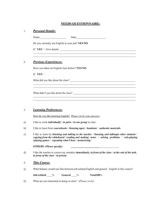NEEDS QUESTIONNAIRE:<br />1.Personal Details:<br />Name:____________________Date:______________________<br />Do you currently use English in your job? YES/NO<br />If ‘ YES ’ - Give details: __________________________________________________________<br />______________________________________________________________________________<br />______________________________________________________________________________<br />2. Previous Experiences:<br />Have you taken an English class before? YES/NO<br />If ‘ YES ’ : <br />What did you like about the class? __________________________________________________<br />______________________________________________________________________________<br />______________________________________________________________________________<br />What didn’t you like about the class? ________________________________________________<br />______________________________________________________________________________<br />______________________________________________________________________________<br />3.Learning Preferences:<br />How do you like learning English?Please circle your answers:<br />a] I like to work individually / in pairs / in one group in class.<br />b] I like to learn from coursebooks / listening tapes / handouts / authentic materials.  <br />c] I like to learn by listening and talking to the teacher / listening and talking to other students / copying from the whiteboard / reading and making notes / solving problems / role-playing /playing games / repeating what I hear / memorizing / <br />OTHERS: (Please specify): ____________________________________. <br />d] I like the teacher to correct my mistakes immediately, in front of the class / at the end of the task, in front of the class / in private.<br />4.This Course:<br />a] What balance would you like between job-related English and general English in this course?<br />Job-related ____%General ____%Total 100%<br />b] What are you interested in doing in class?  (Please circle)<br />Area      High Priority- - - - - - - - - - - - - - - - Low Priority <br />Describing and Explaining*54321<br />Grammar54321<br />Listening54321<br />Meetings & Discussions54321<br />Presentation Skills54321<br />Pronunciation54321<br />Social Communication54321<br />Telephone Language54321<br />Travel English54321<br />Vocabulary Building54321<br />Writing**54321<br />*    Instructions, Processes, Product descriptions, etc.<br />**  E-mail, memos, reports, business letters<br />c] How much homework are you prepared to do per week?   _____ hour(s)<br />d] What kind of homework do you want to do? Please check areas you are interested in working on?<br />AreaV<br />Grammar____<br />Listening____<br />Reading____<br />Vocabulary____<br />Writing____<br />Other: (_____________)____<br />5. Your Goal for this Course:<br />How would you like your English to have improved by the end of the course?<br />(From Boon, A. 2005. Tell me what you want, what you really, really want! Modern <br />English Teacher 14, 4: 41-52)<br />
