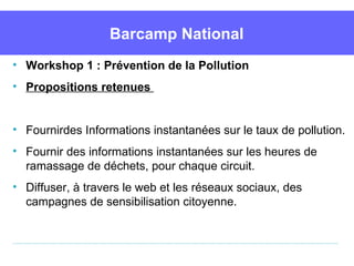 Barcamp National
• Workshop 1 : Prévention de la Pollution
• Propositions retenues


• Fournirdes Informations instantanées sur le taux de pollution.
• Fournir des informations instantanées sur les heures de 
  ramassage de déchets, pour chaque circuit.
• Diffuser, à travers le web et les réseaux sociaux, des 
  campagnes de sensibilisation citoyenne.
 