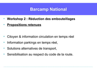 Barcamp National

• Workshop 2 : Réduction des embouteillages
• Propositions retenues


• Citoyen & information circulation en temps réel
• Information parkings en temps réel, 
• Solutions alternatives de transport,
• Sensibilisation au respect du code de la route.
 