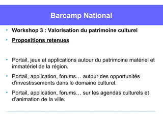 Barcamp National
• Workshop 3 : Valorisation du patrimoine culturel
• Propositions retenues


• Portail, jeux et applications autour du patrimoine matériel et 
  immatériel de la région.
• Portail, application, forums… autour des opportunités 
  d’investissements dans le domaine culturel. 
• Portail, application, forums… sur les agendas culturels et 
  d’animation de la ville.
 