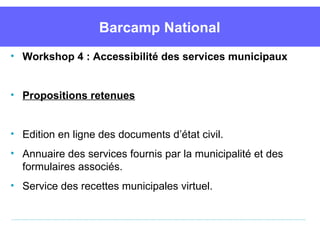 Barcamp National
• Workshop 4 : Accessibilité des services municipaux


• Propositions retenues


• Edition en ligne des documents d’état civil.
• Annuaire des services fournis par la municipalité et des 
  formulaires associés.
• Service des recettes municipales virtuel.
 