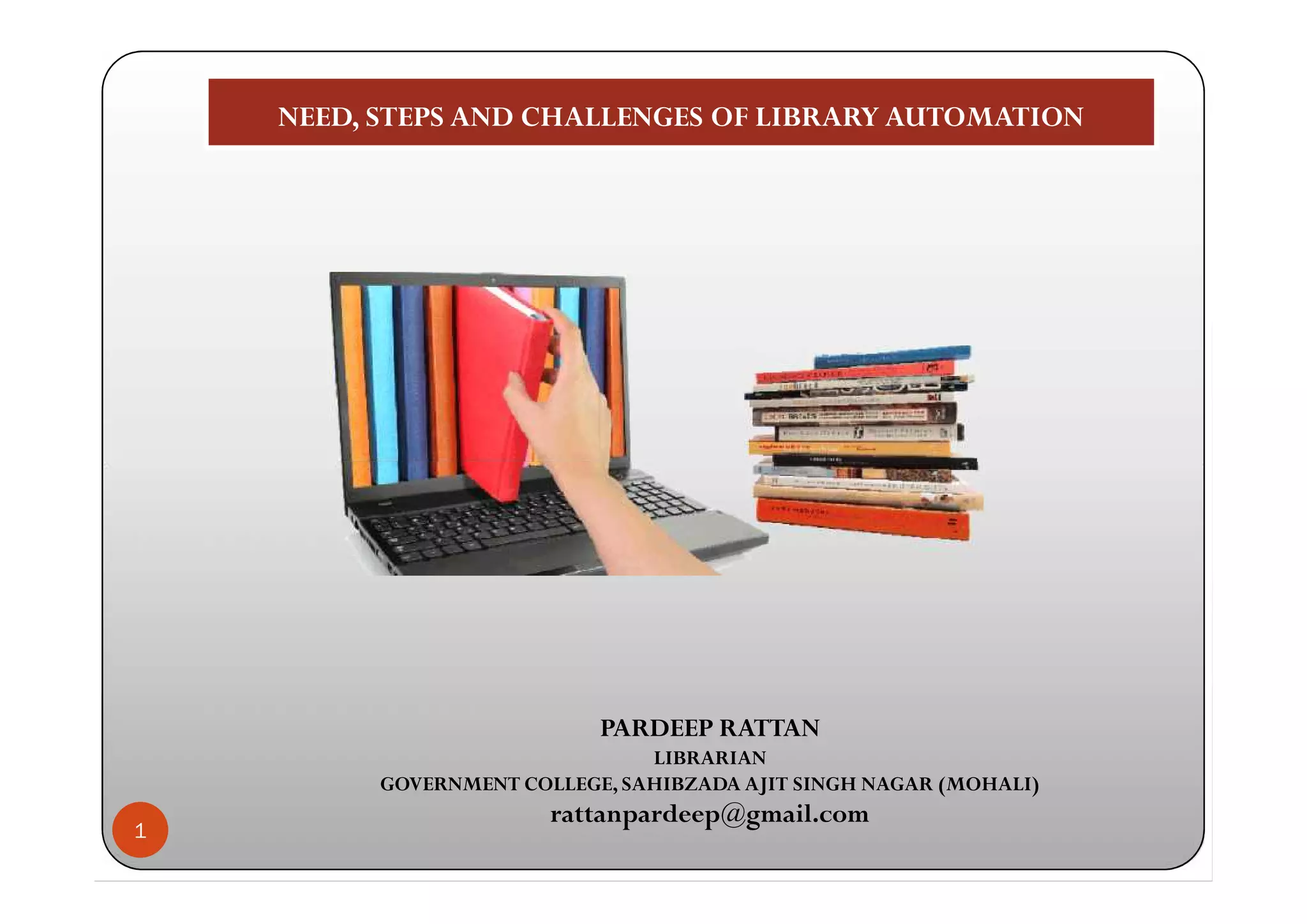 NEED, STEPS AND CHALLENGES OF LIBRARY AUTOMATIONNEED, STEPS AND CHALLENGES OF LIBRARY AUTOMATION
1
PARDEEP RATTAN
LIBRARIAN
GOVERNMENT COLLEGE, SAHIBZADA AJIT SINGH NAGAR (MOHALI)
rattanpardeep@gmail.com
 