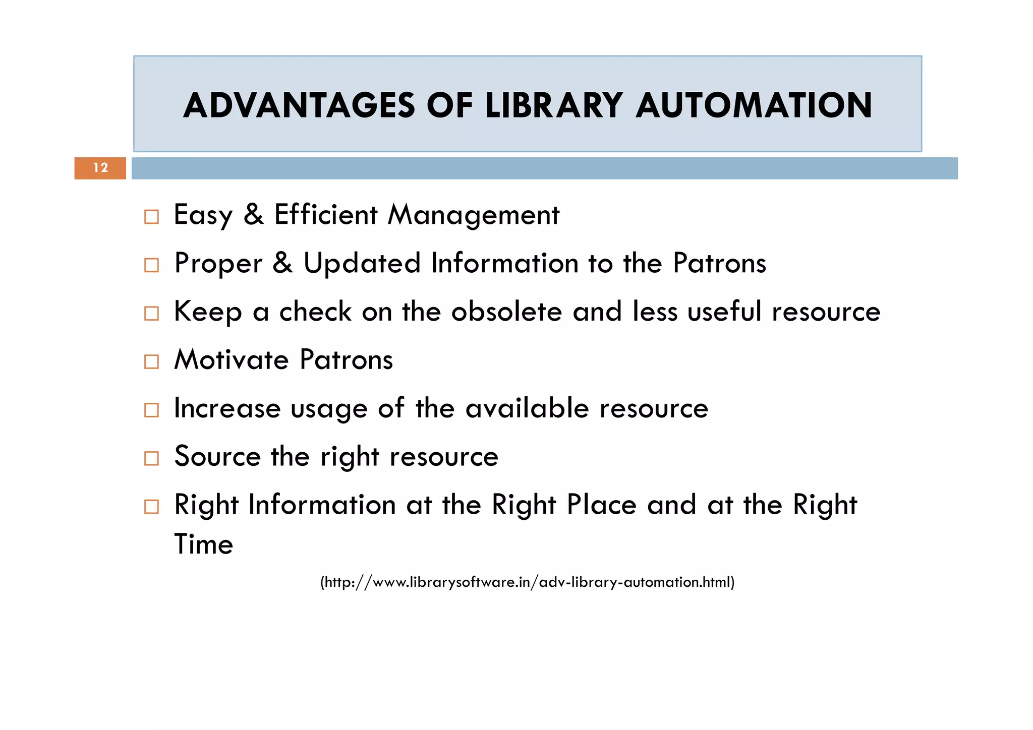 ADVANTAGES OF LIBRARY AUTOMATIONADVANTAGES OF LIBRARY AUTOMATION
12
 Easy & Efficient Management
 Proper & Updated Information to the Patrons
 Keep a check on the obsolete and less useful resource
 Motivate Patrons
 Increase usage of the available resource
 Source the right resource
 Right Information at the Right Place and at the Right
Time
(http://www.librarysoftware.in/adv-library-automation.html)
 Easy & Efficient Management
 Proper & Updated Information to the Patrons
 Keep a check on the obsolete and less useful resource
 Motivate Patrons
 Increase usage of the available resource
 Source the right resource
 Right Information at the Right Place and at the Right
Time
(http://www.librarysoftware.in/adv-library-automation.html)
 