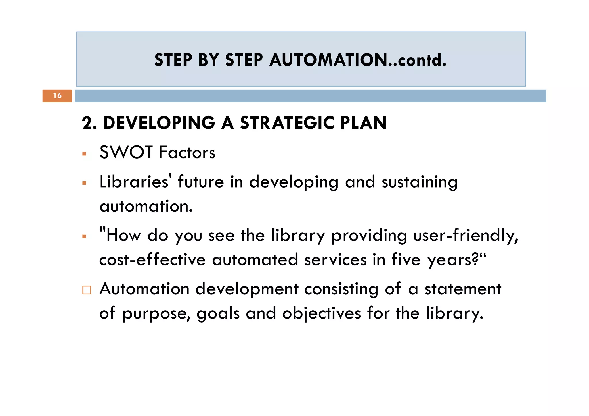 STEP BY STEP AUTOMATION..contd.STEP BY STEP AUTOMATION..contd.
16
2. DEVELOPING A STRATEGIC PLAN
 SWOT Factors
 Libraries' future in developing and sustaining
automation.
 "How do you see the library providing user-friendly,
cost-effective automated services in five years?“
 Automation development consisting of a statement
of purpose, goals and objectives for the library.
2. DEVELOPING A STRATEGIC PLAN
 SWOT Factors
 Libraries' future in developing and sustaining
automation.
 "How do you see the library providing user-friendly,
cost-effective automated services in five years?“
 Automation development consisting of a statement
of purpose, goals and objectives for the library.
 