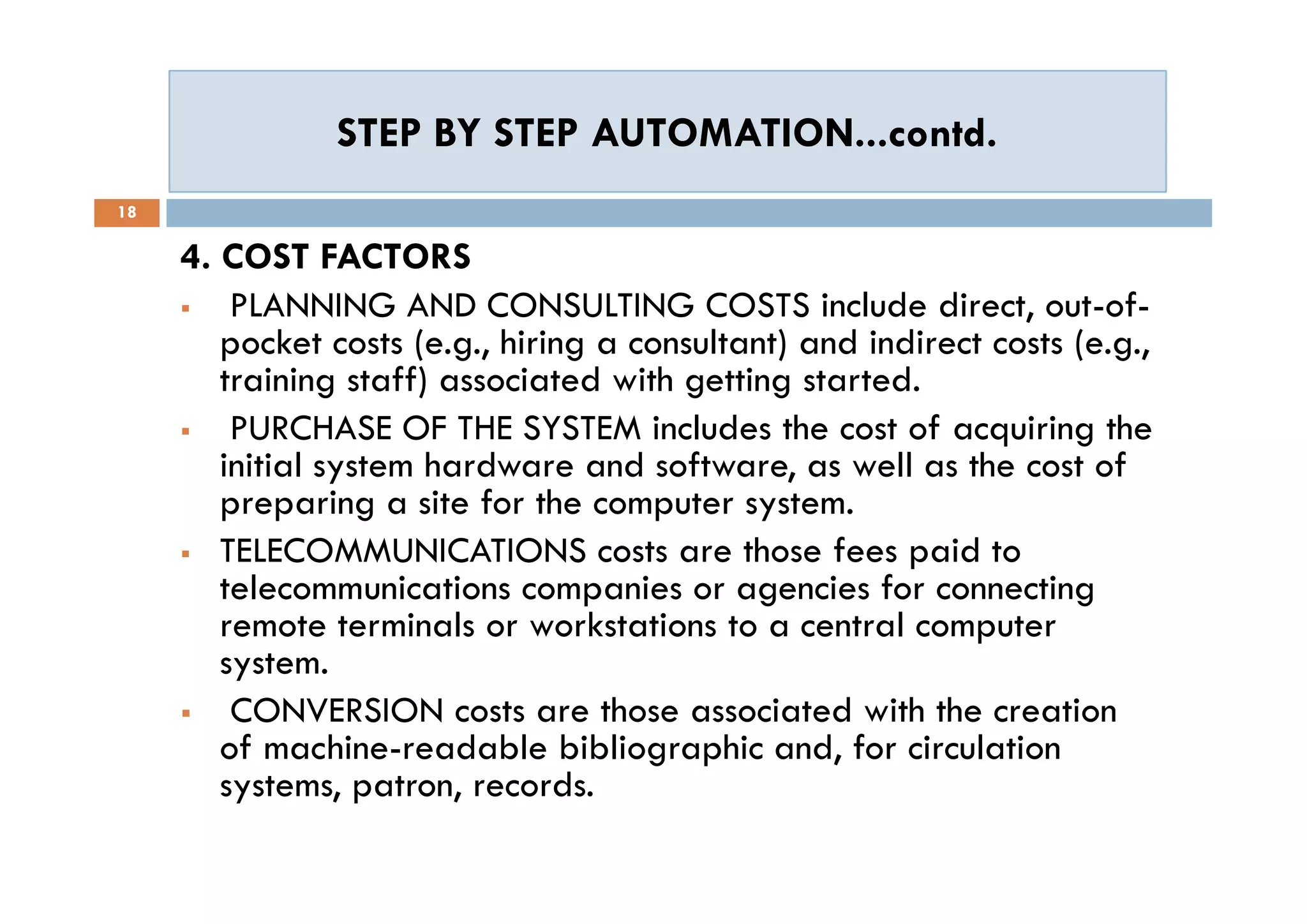 STEP BY STEP AUTOMATION...contd.STEP BY STEP AUTOMATION...contd.
18
4. COST FACTORS
 PLANNING AND CONSULTING COSTS include direct, out-of-
pocket costs (e.g., hiring a consultant) and indirect costs (e.g.,
training staff) associated with getting started.
 PURCHASE OF THE SYSTEM includes the cost of acquiring the
initial system hardware and software, as well as the cost of
preparing a site for the computer system.
 TELECOMMUNICATIONS costs are those fees paid to
telecommunications companies or agencies for connecting
remote terminals or workstations to a central computer
system.
 CONVERSION costs are those associated with the creation
of machine-readable bibliographic and, for circulation
systems, patron, records.
4. COST FACTORS
 PLANNING AND CONSULTING COSTS include direct, out-of-
pocket costs (e.g., hiring a consultant) and indirect costs (e.g.,
training staff) associated with getting started.
 PURCHASE OF THE SYSTEM includes the cost of acquiring the
initial system hardware and software, as well as the cost of
preparing a site for the computer system.
 TELECOMMUNICATIONS costs are those fees paid to
telecommunications companies or agencies for connecting
remote terminals or workstations to a central computer
system.
 CONVERSION costs are those associated with the creation
of machine-readable bibliographic and, for circulation
systems, patron, records.
 