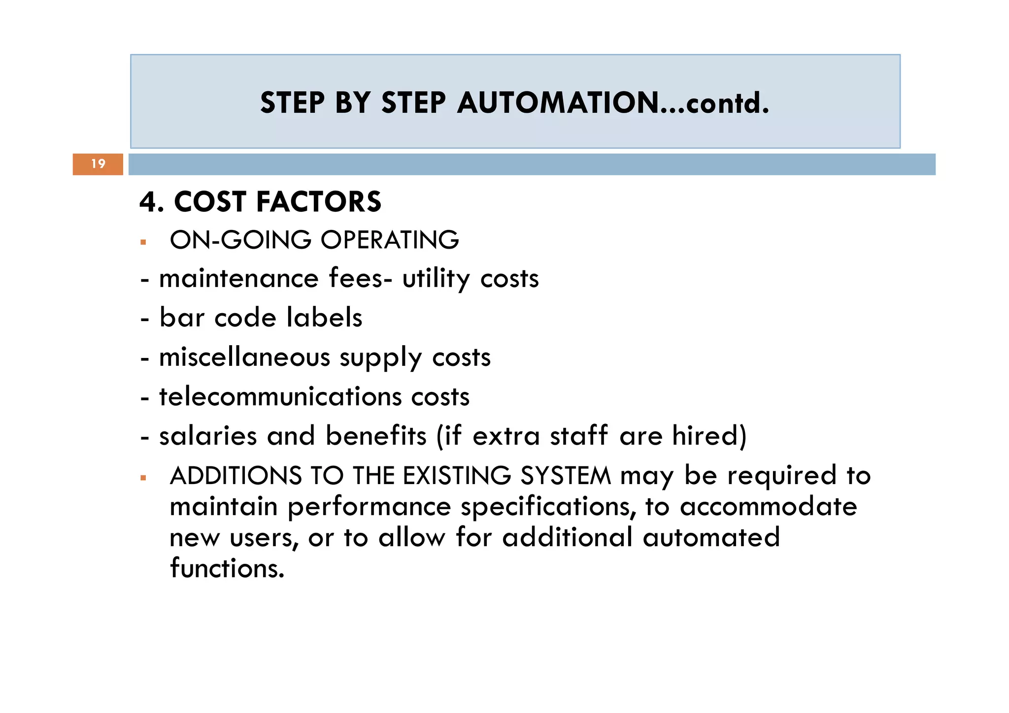 STEP BY STEP AUTOMATION...contd.STEP BY STEP AUTOMATION...contd.
19
4. COST FACTORS
 ON-GOING OPERATING
- maintenance fees- utility costs
- bar code labels
- miscellaneous supply costs
- telecommunications costs
- salaries and benefits (if extra staff are hired)
 ADDITIONS TO THE EXISTING SYSTEM may be required to
maintain performance specifications, to accommodate
new users, or to allow for additional automated
functions.
4. COST FACTORS
 ON-GOING OPERATING
- maintenance fees- utility costs
- bar code labels
- miscellaneous supply costs
- telecommunications costs
- salaries and benefits (if extra staff are hired)
 ADDITIONS TO THE EXISTING SYSTEM may be required to
maintain performance specifications, to accommodate
new users, or to allow for additional automated
functions.
 